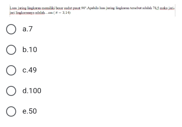 Luas juring lingkaran memiliki besar sudut pusat 90°.Apabila luas juring lingkaran tersebut adalah 78, 5 maka jari-
jari lingkarannya adalah. . cm (π =3,14)
a. 7
b. 10
c. 49
d. 100
e. 50