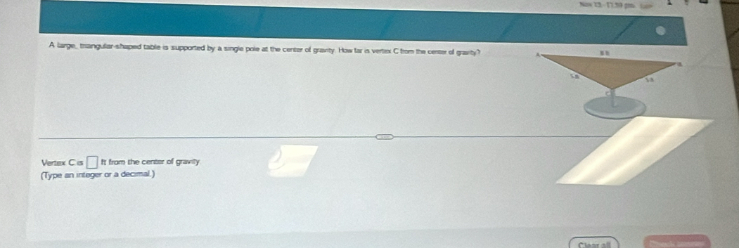 Naw 23 - 11.59 gú L 
A large_ triangular-shaped table is supported by a single pole at the center of gravity. How far is vertex C from the center of gravity? 
Vertex C is □ It from the center of gravity. 
(Type an integer or a decimal.) 
Clearall