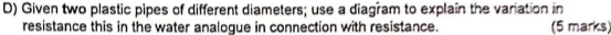 Given two plastic pipes of different diameters; use a diagram to explain the variation in 
resistance this in the water analogue in connection with resistance. (5 marks)