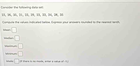 Consider the following data set:
23, 26, 35, 21, 23, 29, 23, 23, 34, 28, 35
Compute the values indicated below. Express your answers rounded to the nearest tenth. 
Mean: □ 
Median: □ 
Maximum: □ 
Minimum: □ 
Mode □ (If there is no mode, enter a value of -1.