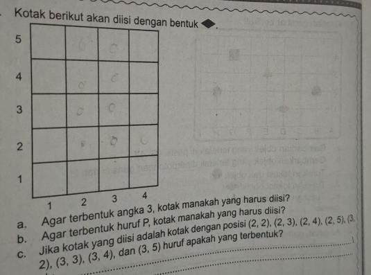 Kotak berikut akan diisi dengan bentuk 
a. Agar terbentuk ank manakah yang harus diisi? 
b. Agar terbentuk huruf P, kotak manakah yang harus diisi? 
c. Jika kotak yang diisi adalah kotak dengan posisi (2,2), (2,3), (2,4), (2,5), (3,

2), (3,3), (3,4) , dan (3,5) huruf apakah yang terbentuk?