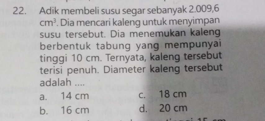 Adik membeli susu segar sebanyak 2.009,6
cm^3. Dia mencari kaleng untuk menyimpan
susu tersebut. Dia menemukan kaleng
berbentuk tabung yang mempunyai
tinggi 10 cm. Ternyata, kaleng tersebut
terisi penuh. Diameter kaleng tersebut
adalah ....
a. 14 cm c. 18 cm
b. 16 cm d. 20 cm