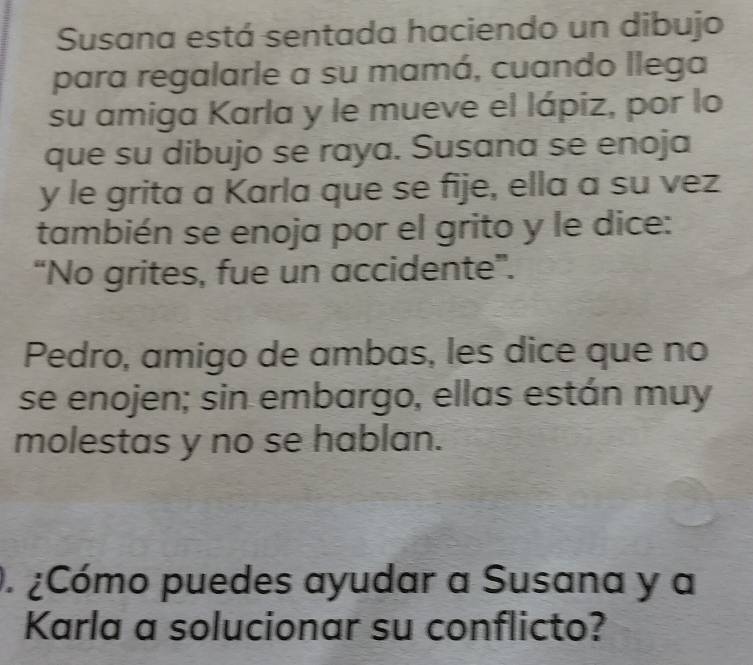 Susana está sentada haciendo un dibujo 
para regalarle a su mamá, cuando llega 
su amiga Karla y le mueve el lápiz, por lo 
que su dibujo se raya. Susana se enoja 
y le grita a Karla que se fije, ella a su vez 
también se enoja por el grito y le dice: 
“No grites, fue un accidente”. 
Pedro, amigo de ambas, les dice que no 
se enojen; sin embargo, ellas están muy 
molestas y no se hablan. 
. ¿Cómo puedes ayudar a Susana y a 
Karla a solucionar su conflicto?