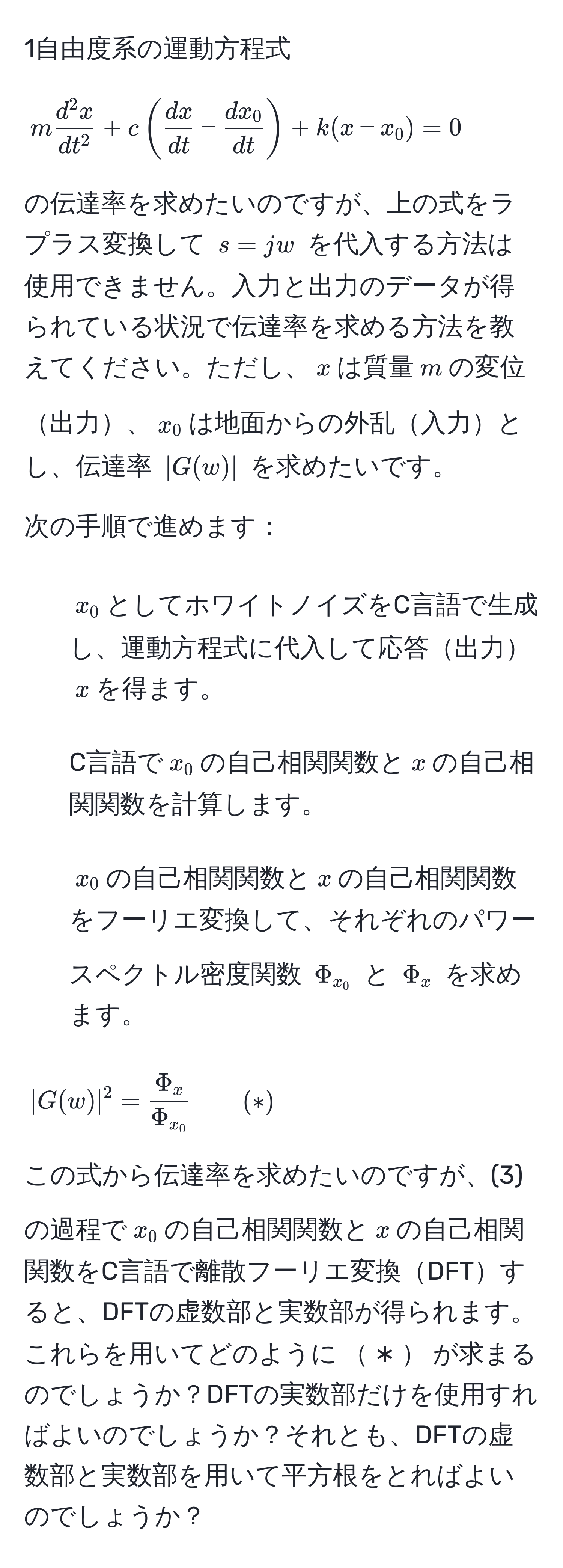 1自由度系の運動方程式 
[
m fracd^(2x)dt^2 + c (  dx/dt  -  dx_0/dt  ) + k (x - x_0) = 0
]
の伝達率を求めたいのですが、上の式をラプラス変換して $s=jw$ を代入する方法は使用できません。入力と出力のデータが得られている状況で伝達率を求める方法を教えてください。ただし、$x$は質量$m$の変位出力、$x_0$は地面からの外乱入力とし、伝達率 $|G(w)|$ を求めたいです。

次の手順で進めます：
1. $x_0$としてホワイトノイズをC言語で生成し、運動方程式に代入して応答出力$x$を得ます。
2. C言語で$x_0$の自己相関関数と$x$の自己相関関数を計算します。
3. $x_0$の自己相関関数と$x$の自己相関関数をフーリエ変換して、それぞれのパワースペクトル密度関数 $Φ_x_0$ と $Φ_x$ を求めます。

[
|G(w)|^2 = fracΦ_xΦ_x_0 qquad (*)
]

この式から伝達率を求めたいのですが、(3)の過程で$x_0$の自己相関関数と$x$の自己相関関数をC言語で離散フーリエ変換DFTすると、DFTの虚数部と実数部が得られます。これらを用いてどのように$*$が求まるのでしょうか？DFTの実数部だけを使用すればよいのでしょうか？それとも、DFTの虚数部と実数部を用いて平方根をとればよいのでしょうか？