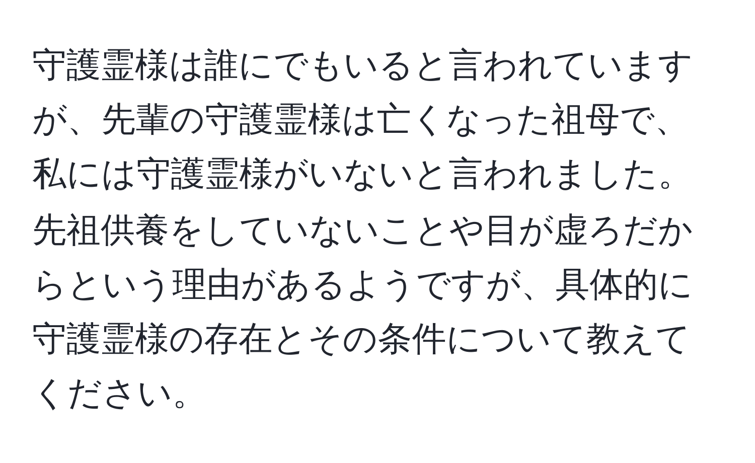 守護霊様は誰にでもいると言われていますが、先輩の守護霊様は亡くなった祖母で、私には守護霊様がいないと言われました。先祖供養をしていないことや目が虚ろだからという理由があるようですが、具体的に守護霊様の存在とその条件について教えてください。