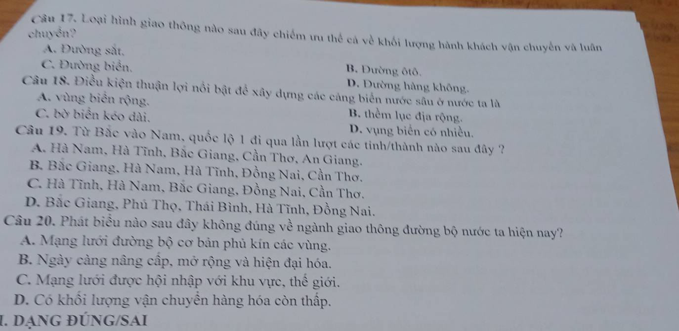 chuyển?
Câu 17. Loại hình giao thông nào sau đây chiếm ưu thể cá về khối lượng hành khách vận chuyến và luân
A. Đường sắt,
C. Đường biển,
B. Đường ôtô.
D. Đường hàng không,
Câu 18. Điều kiện thuận lợi nổi bật để xây dựng các cáng biến nước sâu ở nước ta là
A. vùng biển rộng. B. thềm lục địa rộng.
C. bờ biến kéo dài.
D. vụng biển có nhiều.
Câu 19. Từ Bắc vào Nam, quốc lộ 1 đi qua lần lượt các tinh/thành nào sau đây ?
A. Hà Nam, Hà Tĩnh, Bắc Giang, Cần Thơ, An Giang.
B. Bắc Giang, Hà Nam, Hà Tĩnh, Đồng Nai, Cần Thơ.
C. Hà Tĩnh, Hà Nam, Bắc Giang, Đồng Nai, Cần Thơ.
D. Bắc Giang, Phú Thọ, Thái Bình, Hà Tĩnh, Đồng Nai.
Câu 20. Phát biểu nào sau đây không đúng về ngành giao thông đường bộ nước ta hiện nay?
A. Mạng lưới đường bộ cơ bản phủ kín các vùng.
B. Ngày càng nâng cấp, mở rộng và hiện đại hóa.
C. Mạng lưới được hội nhập với khu vực, thế giới.
D. Có khối lượng vận chuyền hàng hóa còn thấp.
I. DạNG ĐÚNG/SAI