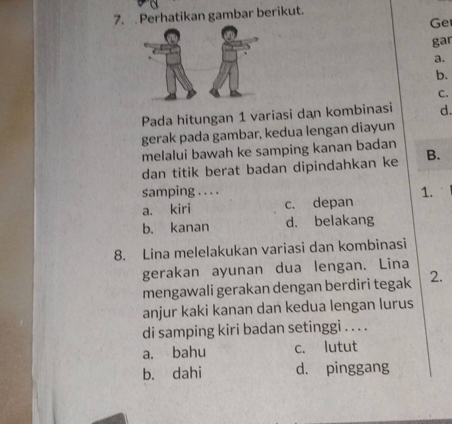 Perhatikan gambar berikut.
Ge
gar
a.
b.
C.
Pada hitungan 1 variasi dan kombinasi d.
gerak pada gambar, kedua lengan diayun
melalui bawah ke samping kanan badan
dan titik berat badan dipindahkan ke B.
samping . . . .
1.
a. kiri c. depan
b. kanan d. belakang
8. Lina melelakukan variasi dan kombinasi
gerakan ayunan dua lengan. Lina
mengawali gerakan dengan berdiri tegak 2.
anjur kaki kanan dan kedua lengan lurus
di samping kiri badan setinggi . . . .
a. bahu c. lutut
b. dahi d. pinggang