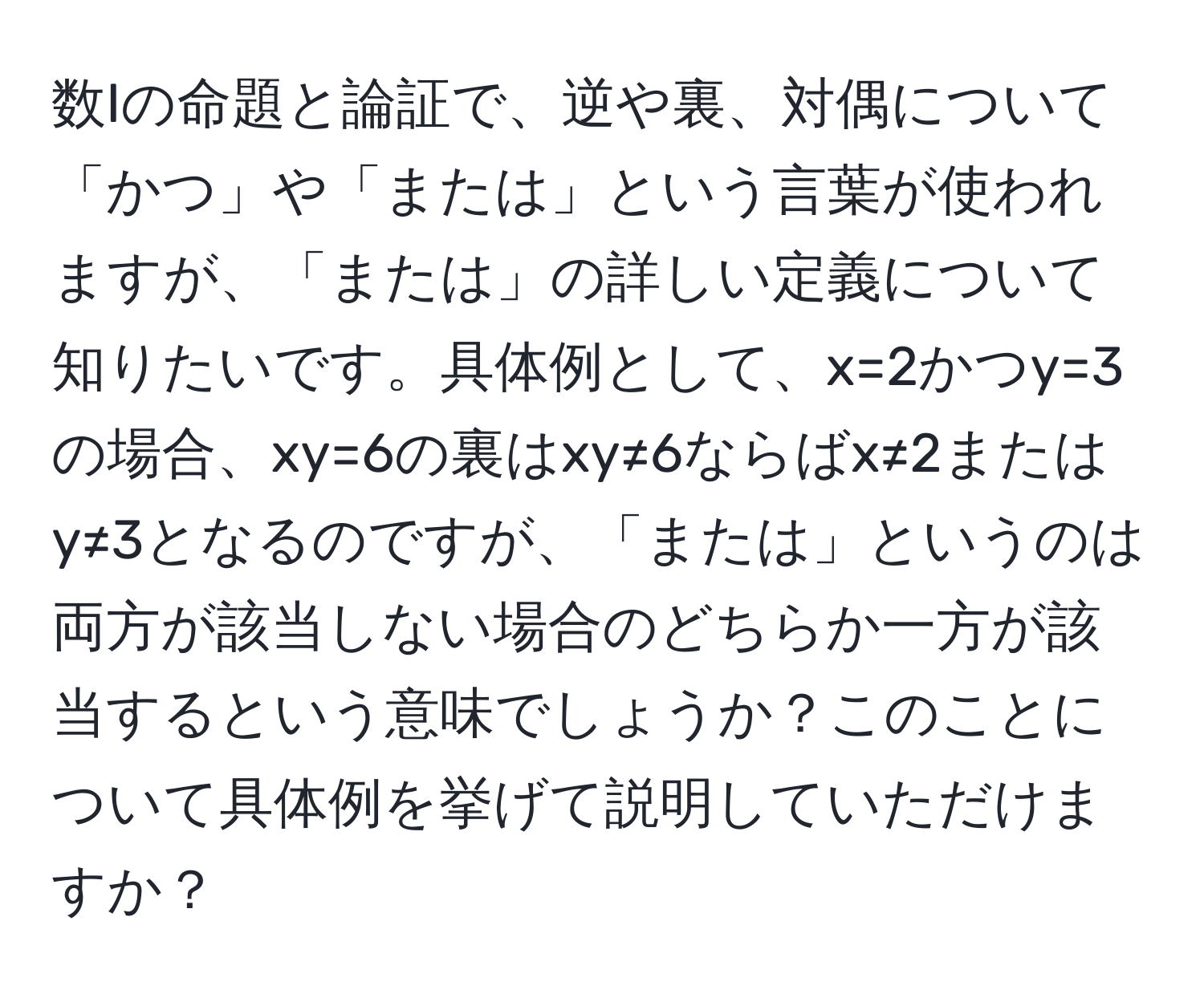 数Iの命題と論証で、逆や裏、対偶について「かつ」や「または」という言葉が使われますが、「または」の詳しい定義について知りたいです。具体例として、x=2かつy=3の場合、xy=6の裏はxy≠6ならばx≠2またはy≠3となるのですが、「または」というのは両方が該当しない場合のどちらか一方が該当するという意味でしょうか？このことについて具体例を挙げて説明していただけますか？