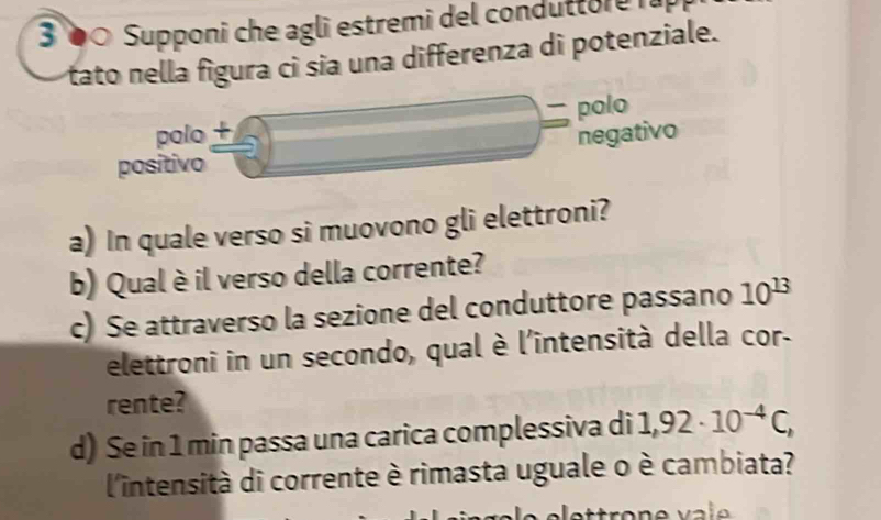 3 0 Supponi che agli estremi del condutto e 
tato nella figura ci sia una differenza di potenziale.
polo + polo
negativo
positivo
a) In quale verso si muovono gli elettroni?
b) Qual è il verso della corrente?
c) Se attraverso la sezione del conduttore passano 10^(13)
elettroni in un secondo, qual è l'intensità della cor
rente?
d) Se in 1 min passa una carica complessiva di 1,92· 10^(-4)C, 
l'intensità di corrente è rimasta uguale o è cambiata?