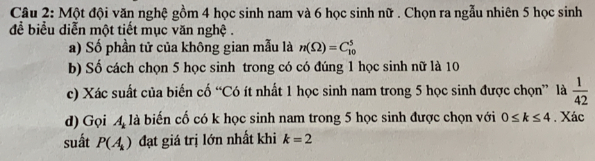 Một đội văn nghệ gồm 4 học sinh nam và 6 học sinh nữ . Chọn ra ngẫu nhiên 5 học sinh 
để biểu diễn một tiết mục văn nghệ . 
a) Số phần tử của không gian mẫu là n(Omega )=C_(10)^5
b) Số cách chọn 5 học sinh trong có có đúng 1 học sinh nữ là 10
c) Xác suất của biến cố “Có ít nhất 1 học sinh nam trong 5 học sinh được chọn” là  1/42 
d) Gọi A là biến cố có k học sinh nam trong 5 học sinh được chọn với 0≤ k≤ 4. Xác 
suất P(A_k) đạt giá trị lớn nhất khi k=2