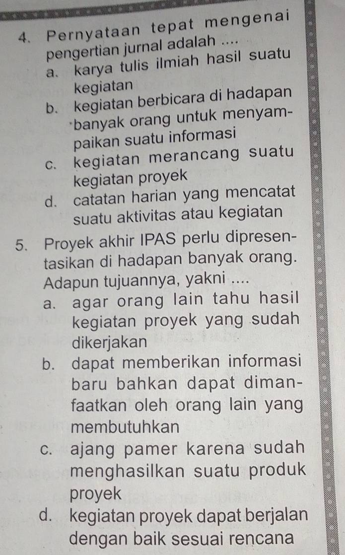 Pernyataan tepat mengenai
pengertian jurnal adalah ....
a. karya tulis ilmiah hasil suatu
kegiatan
b. kegiatan berbicara di hadapan
*banyak orang untuk menyam-
paikan suatu informasi
c. kegiatan merancang suatu
kegiatan proyek
d. catatan harian yang mencatat
suatu aktivitas atau kegiatan
5. Proyek akhir IPAS perlu dipresen-
tasikan di hadapan banyak orang.
Adapun tujuannya, yakni ....
a. agar orang lain tahu hasil
kegiatan proyek yang sudah 
dikerjakan
b. dapat memberikan informasi
baru bahkan dapat diman-
faatkan oleh orang lain yang
membutuhkan
c. ajang pamer karena sudah
menghasilkan suatu produk
proyek
d. kegiatan proyek dapat berjalan
dengan baik sesuai rencana