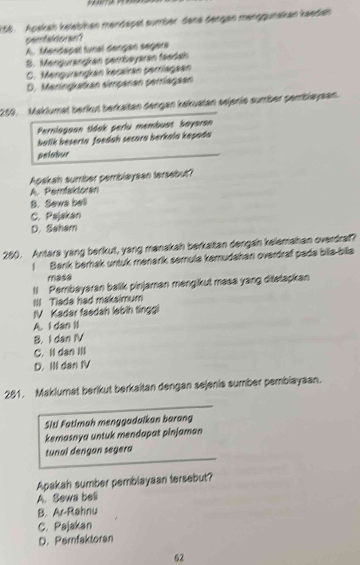 Apskah keleibhan mendapet sumber dene dengen menggunakan kaedah
pentaidoran?
A. Mendapal tunal dangan segera
S. Mengurangkan pembayaran feedan
C. Mengurangkan kecairan perriagaen
D. Meringkatkan simpanan perriagaen
253. Maklumat berkut berkaltan dengan kakuatan sejerie sumber pembiayaan.
Perniagoan tidak periu membuat bayaron
ballk beseria faedah secora berkala kepada
pelabur
Apakah sumber periblaysan tersebut?
A. Pemisktoran
B. Sewa bell
C. Pajakan
D. Saham
280. Antara yang berikut, yang manakah berkaltan dengan kelemahan overdrall?
I Bark berak untuk menarík semula kemudahan overdraf pada bila bila
masa
Il Pembayaran balik pinjaman mengikut masa yang ditatapkan
III Tiada had makaimum
IV Kadar faedah lebin tinggi
A. I dan lI
B. I dan IV
C. Il dan Ill
D. III dan IV
281. Maklumat berikut berkaitan dengan sejenie sumber pembiayaan.
Siti Fatimah menggadaikan barang
kemasnya untuk mendapat pinjaman
tunal dengan segera
Apakah sumber pemblayaan tersebut?
A. Sewa beli
B. Ar-Rahnu
C. Pajakan
D. Perfaktoran
62