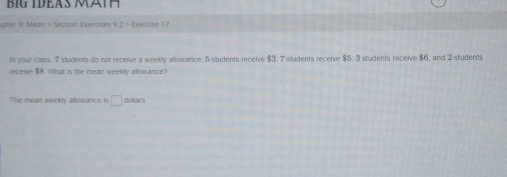 a a 
apter 9: Mean + Section Exercises 9.2 Exercise 17 
In your class. 7 students do not receive a weekly allowance. 5 students receive $3. 7 students receive $5. 3 students receive $6, and 2 students 
receive $8. What is the mean weekly allowance? 
The mean weekly allowance is □ dollars