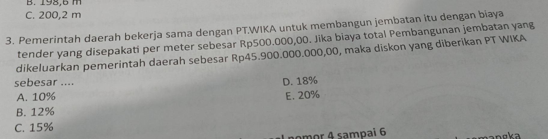 B. 198,6 m
C. 200,2 m
3. Pemerintah daerah bekerja sama dengan PT.WIKA untuk membangun jembatan itu dengan biaya
tender yang disepakati per meter sebesar Rp500.000,00. Jika biaya total Pembangunan jembatan yang
dikeluarkan pemerintah daerah sebesar Rp45.900.000.000,00, maka diskon yang diberikan PT WIKA
sebesar .... D. 18%
A. 10% E. 20%
B. 12%
C. 15%
nomor 4 sampai 6
nơka