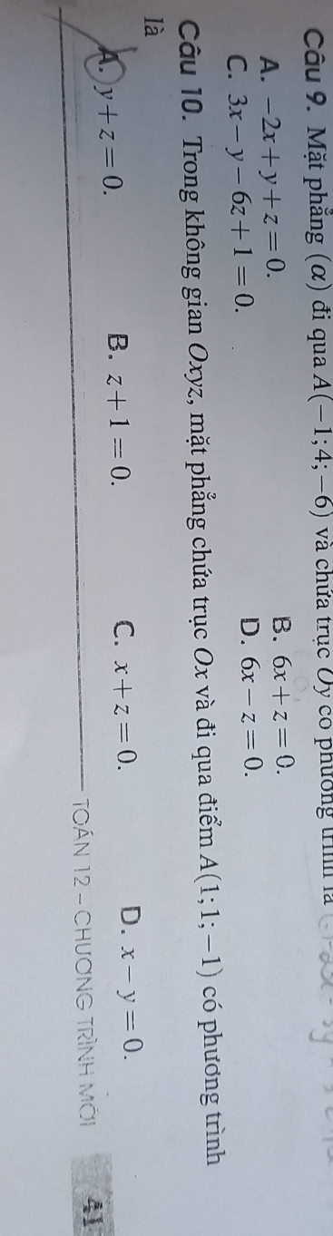 Mặt phẳng (α) đi qua A(-1;4;-6) và chứa trục Oy có phương trình là
A. -2x+y+z=0.
B. 6x+z=0.
C. 3x-y-6z+1=0.
D. 6x-z=0. 
Câu 10. Trong không gian Oxyz, mặt phẳng chứa trục Ox và đi qua điểm A(1;1;-1) có phương trình
là
D.
A. y+z=0.
B. z+1=0. C. x+z=0. x-y=0. 
TOÁN 12 - CHươNG TRìNH Mới 41