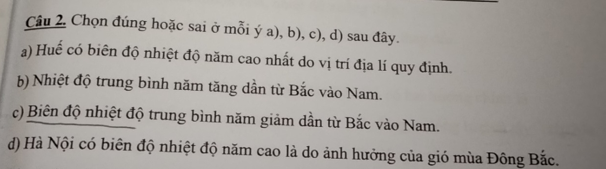 Chọn đúng hoặc sai ở mỗi ý a), b), c), d) sau đây. 
a) Huế có biên độ nhiệt độ năm cao nhất do vị trí địa lí quy định. 
b) Nhiệt độ trung bình năm tăng dần từ Bắc vào Nam. 
c) Biên độ nhiệt độ trung bình năm giảm dần từ Bắc vào Nam. 
d) Hà Nội có biên độ nhiệt độ năm cao là do ảnh hưởng của gió mùa Đông Bắc.