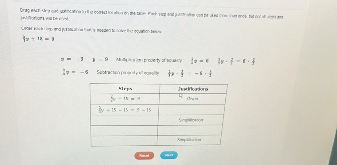 Drag each step and justification to the correct location on the table. Each step and justification can be used more than once, but not all steps and
justifications will be used.
Order each step and justification that is needed to solve the equation below.
 2/3 y+15=9
y=-9 y=9 Multiplication property of equality  2/3 y=6  2/3 y·  3/2 =6·  3/2 
 2/3 y=-6 Subtraction property of equality  2/3 y·  3/2 =-6·  3/2 
Reset Next