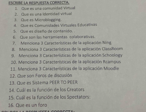 ESCRIBE LA RESPUESTA CORRECTA. 
1. Que es una comunidad Virtual 
2. Que es una Identidad virtual 
3. Que es Microblogging. 
4. Que es Comunidades Virtuales Educativas 
5. Que es diseño de contenido. 
6. Que son las herramientas colaborativas. 
7. Menciona 3 Características de la aplicación Ning 
8. Menciona 3 Características de la aplicación ClassRoom 
9. Menciona 3 Características de la aplicación Schoology 
10. Menciona 3 Características de la aplicación Rcampus 
11. Menciona 3 Características de la aplicación Moodle 
12. Que son Foros de discusión 
13. Que es Sistema PEER TO PEER 
14. Cuál es la función de los Creators 
15. Cuál es la función de los Spectators: 
16. Que es un foro