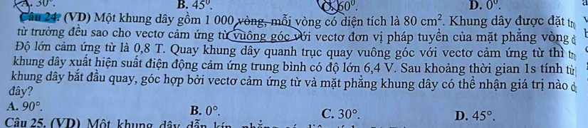 A 30°.
B. 45°. X 60°. D. 0^0. 
a
Câu 24. (VD) Một khung dây gồm 1 000 vòng, mỗi vòng có diện tích là 80cm^2. Khung dây được đặt tr
từ trường đều sao cho vectơ cảm ứng từ vuông góc với vectơ đơn vị pháp tuyền của mặt phăng vòngở
Độ lớn cảm ứng từ là 0,8 T. Quay khung dây quanh trục quay vuông góc với vectơ cảm ứng từ thì tự
khung dây xuất hiện suất điện động cảm ứng trung bình có độ lớn 6, 4 V. Sau khoảng thời gian 1s tính từ
khung dây bắt đầu quay, góc hợp bởi vectơ cảm ứng từ và mặt phẳng khung dây có thể nhận giá trị nào d
đây?
A. 90°.
B. 0°. C. 30°. D. 45°. 
Câu 25. (VD) Một, khung, dây, dã