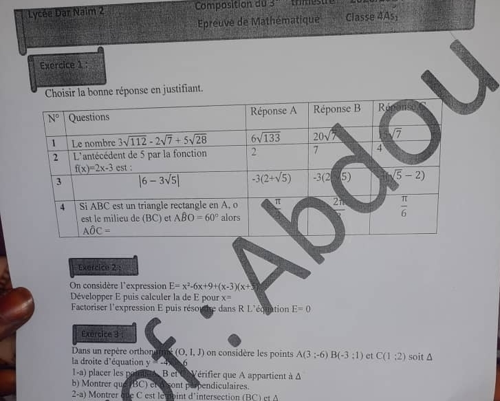 Lycée Dar Naim 2 Composition du 3 es  tre   
Epreuve de Mathématique Classe 4As;
Exercice 1 :
oisir la bonne réponse en justifiant.
Exercice 2 :
On considère l'expression E=x^2-6x+9+(x-3)(x+5)
Développer E puis calculer la de E pour x=
Factoriser l'expression E puis résor re dans RL équation E=0
Exércice 3 :
Dans un repère orthonor m (O,1,J) on considère les points A(3;-6)B(-3;1) et C(1:2)
la droite d'équation y=-4x 6 soit △
1-a) placer les porutee. B et CVérifier que A appartient à Δ
b) Montrer que (BC) et A sont perpendiculaires.
2-a) Montrer èue C est lemoint d'intersection (BC) et A