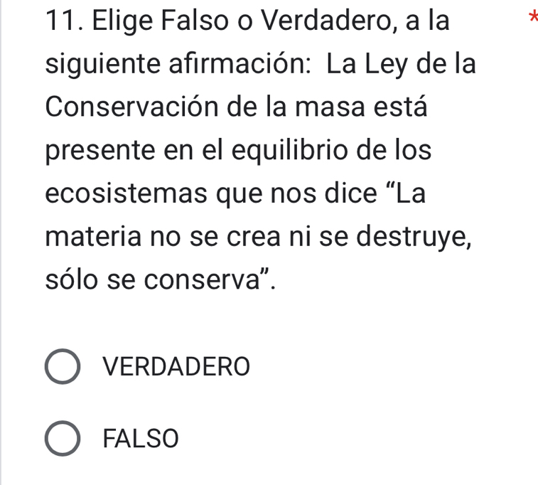 Elige Falso o Verdadero, a la
*
siguiente afirmación: La Ley de la
Conservación de la masa está
presente en el equilibrio de los
ecosistemas que nos dice “La
materia no se crea ni se destruye,
sólo se conserva".
VERDADERO
FALSO