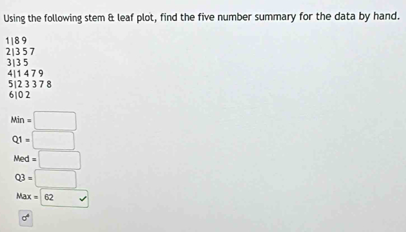 Using the following stem & leaf plot, find the five number summary for the data by hand.
1| 8 9
2| 3 5 7
3| 3 5
4| 1 4 7 9
5| 2 3 3 7 8
610 2
Min=□
Q1=□
Med=□
Q3=□
Max= 62surd 
sigma^4