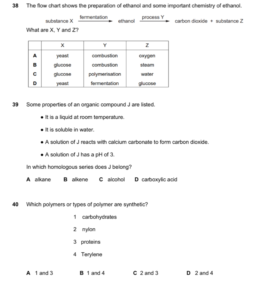 The flow chart shows the preparation of ethanol and some important chemistry of ethanol.
substance X fermentation
ethanol process Y
carbon dioxide + substance Z
What are X, Y and Z?
39 Some properties of an organic compound J are listed.
It is a liquid at room temperature.
It is soluble in water.
A solution of J reacts with calcium carbonate to form carbon dioxide.
A solution of J has a pH of 3.
In which homologous series does J belong?
A alkane B alkene C alcohol D carboxylic acid
40 Which polymers or types of polymer are synthetic?
1 carbohydrates
2 nylon
3 proteins
4 Terylene
A 1 and 3 B 1 and 4 C 2 and 3 D 2 and 4