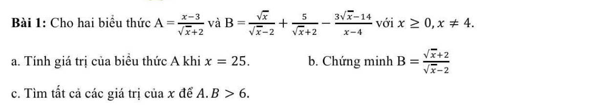 Cho hai biểu thức A= (x-3)/sqrt(x)+2  và B= sqrt(x)/sqrt(x)-2 + 5/sqrt(x)+2 - (3sqrt(x)-14)/x-4  với x≥ 0, x!= 4. 
a. Tính giá trị của biểu thức A khi x=25. b. Chứng minh B= (sqrt(x)+2)/sqrt(x)-2 
c. Tìm tất cả các giá trị của x để A. B>6.