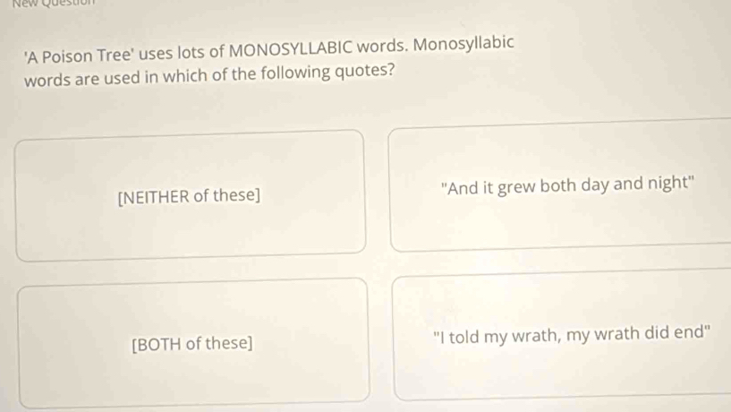 New Questit
'A Poison Tree' uses lots of MONOSYLLABIC words. Monosyllabic
words are used in which of the following quotes?
[NEITHER of these] ''And it grew both day and night''
[BOTH of these] "I told my wrath, my wrath did end"