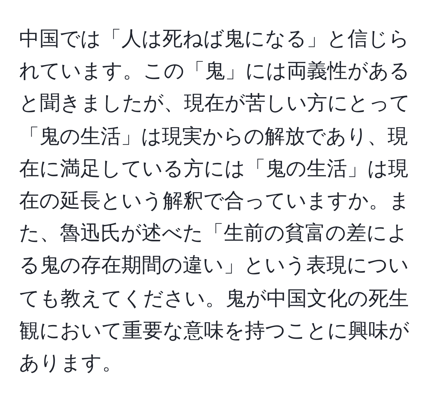中国では「人は死ねば鬼になる」と信じられています。この「鬼」には両義性があると聞きましたが、現在が苦しい方にとって「鬼の生活」は現実からの解放であり、現在に満足している方には「鬼の生活」は現在の延長という解釈で合っていますか。また、魯迅氏が述べた「生前の貧富の差による鬼の存在期間の違い」という表現についても教えてください。鬼が中国文化の死生観において重要な意味を持つことに興味があります。