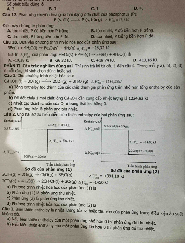 Số phát biểu đúng là
A. 2. B. 3. C. 1. D.4.
Câu 17. Phản ứng chuyển hóa giữa hai dạng đơn chất của phosphorus (P):
P(s,do)_  P(s trắng) △ _rH_(254)°=17,6kJ
Điều này chứng tỏ phản ứng:
A. thu nhiệt, P đỏ bền hơn P trắng. B. tỏa nhiệt, P đỏ bền hơn P trắng.
C. thu nhiệt, P trắng bền hơn P đỏ. D. tỏa nhiệt, P trắng bền hơn P đỏ.
Câu 18. Dựa vào phương trình nhiệt hóa học của phản ứng sau:
3Fe(s)+4H_2O(l)to Fe_3O_4(s)+4H_2(g)△ _rH_(201)°=+26,32kJ
Giá trị △ _rH_(298)° của phản ứng: Fe_3O_4(s)+4H_2(g)to 3Fe(s)+4H_2O(l) là
A. -10,28 kJ. B. -26,32 kJ. C. +19,74 kJ. D. +13,16 kJ.
PHÂN II. Câu trắc nghiệm đúng sai. Thí sinh trả lời từ câu 1 đến câu 4. Trong mỗi ý a a),b),c),d)
ở mỗi câu, thí sinh chọn đúng hoặc sai.
Câu 1. Cho phương trình nhiệt hóa sau:
C_2H_5OH(l)+3O_2(g)to 2CO_2(g)+3H_2O a △ _rH_(298)°=-1234,83kJ
a) Tổng enthalpy tạo thành của các chất tham gia phản ứng trên nhỏ hơn tổng enthalpy của sản
phẩm.
b) Để đốt cháy 1 mol chất lỏng C_2H_5OH cần cung cấp nhiệt lượng là 1234,83 kJ.
c) Nhiệt tạo thành chuẩn của O_2 ở trạng thái khí bằng 0.
d) Phản ứng trên là phản ứng tỏa nhiệt.
Câu 2. Cho hai sơ đồ biểu diễn biến thiên enthalpy của hai phản ứng sau:
Enthalpy, kJ Entbalpy, k.J
Cl_2O(g)+3F_2O(g)
△ _r_2va^circ (sp)
2CH_3OH(l)+3O_2(g)
△ _1H_2n'(cd)
△ ,H_(298)°=394,1kJ
△ _rH_(251)°=-1450kJ
△ _1H_(200)°(cd)
△ _1H_(3n)°(sp) 2CO_2(g)+4H_2O(l)
2CIF_3(g)+2O_2(g)
Tiến trình phản ứng Tiền trình phản ứng
Sơ đồ của phản ứng (1) Sơ đồ của phản ứng (2)
2ClF_3(g)+2O_2(g)to Cl_2O(g)+3F_2O(g) △ _rH_(298)°=+394,10kJ
2CO_2(g)+4H_2O(l)to 2CH_3OH(l)+3O_2(g)△ _rH_(208)°=-1450kJ
a) Phương trình nhiệt hóa học của phản ứng (1) là
b) Phản ứng (1) là phản ứng thu nhiệt.
c) Phản ứng (2) là phản ứng tỏa nhiệt.
d) Phương trình nhiệt hóa học của phản ứng (2) là
Câu 3. Biến thiên enthalpy là nhiệt lượng tỏa ra hoặc thu vào của phản ứng trong điều kiện áp suất
không đổi,
a) Nếu biến thiên enthalpy của một phản ứng nhỏ hơn 0 thì phản ứng đó thu nhiệt.
b) Nếu biến thiên enthalpy của một phản ứng lớn hơn 0 thì phản ứng đó tỏa nhiệt.