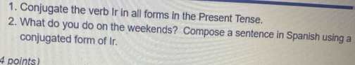 Conjugate the verb Ir in all forms in the Present Tense. 
2. What do you do on the weekends? Compose a sentence in Spanish using a 
conjugated form of Ir. 
4 points)