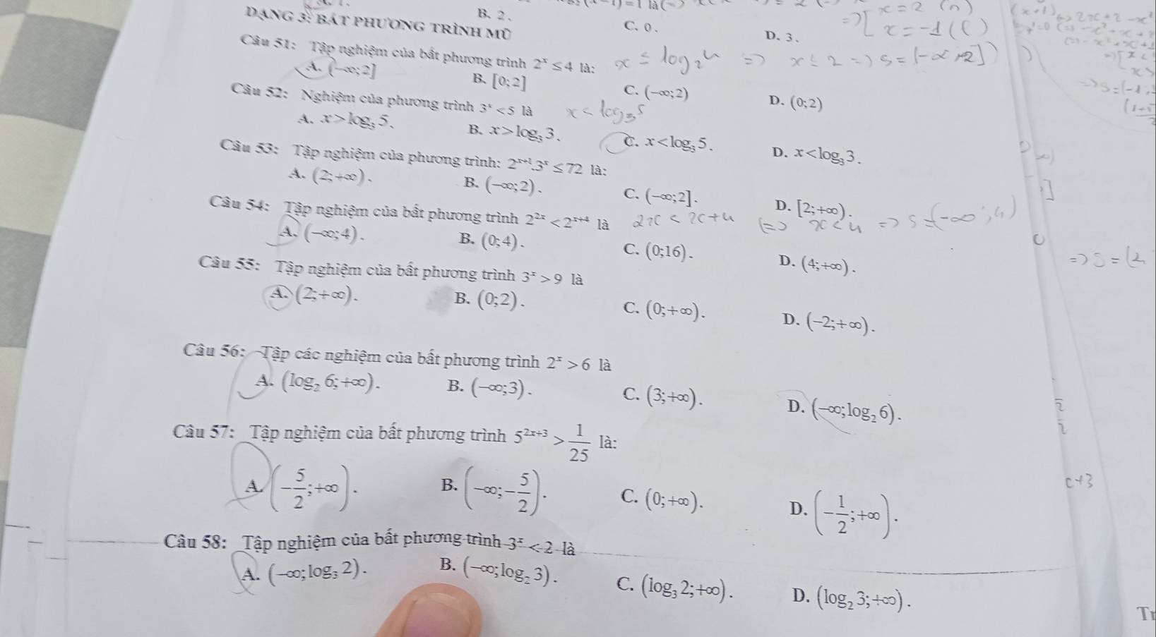 B. 2 . C. 0 .
Dạng 3: bát phương trình mũ
D. 3 .
Câu 51: Tập nghiệm của bất phương trình 2^x≤ 4 là:
A. (-∈fty ;2]
B. [0;2]
C. (-∈fty ;2)
Câu 52: Nghiệm của phương trình 3^x<5la</tex>
D. (0;2)
A. x>log _35. B. x>log _33. C. x D. x
Câu 53: Tập nghiệm của phương trình: 2^(x+1).3^x≤ 72 là:
A. (2;+∈fty ).
B. (-∈fty ;2).
C. (-∈fty ;2].
D. [2;+∈fty )
Câu 54: Tập nghiệm của bất phương trình 2^(2x)<2^(x+4) là
B. (0;4).
A. (-∈fty ;4). (4;+∈fty ).
C. (0;16). D.
Câu 55: Tập nghiệm của bất phương trình 3^x>9 là
A (2;+∈fty ).
B. (0;2).
C. (0;+∈fty ).
D. (-2;+∈fty ).
Câu 56: Tập các nghiệm của bất phương trình 2^x>6 là
A. (log _26;+∈fty ). B. (-∈fty ;3).
C. (3;+∈fty ).
D. (-∈fty ;log _26).
Câu 57: _Tập nghiệm của bất phương trình 5^(2x+3)> 1/25  là:
B.
c+3
A. (- 5/2 ;+∈fty ). (-∈fty ;- 5/2 ). C. (0;+∈fty ).
D. (- 1/2 ;+∈fty ).
Câu 58: _Tập nghiệm của bất phương trình -3^x<2-1a</tex>
A. (-∞;log; 2). B. (-∈fty ;log _23).
C. (log _32;+∈fty ). D. (log _23;+∈fty ).
T