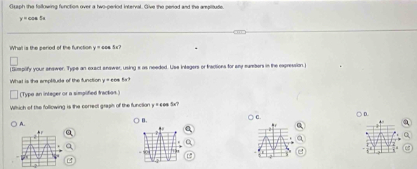 Graph the following function over a two-period interval. Give the period and the amplitude.
y= cos 5x
What is the period of the function y= cos 5x?
(Simplify your answer. Type an exact answer, using x as needed. Use integers or fractions for any numbers in the expression.)
What is the amplitude of the function y= cos 5x?
(Type an integer or a simplified fraction.)
Which of the following is the correct graph of the function y= cos 5x?
B.
C.
Y
A.