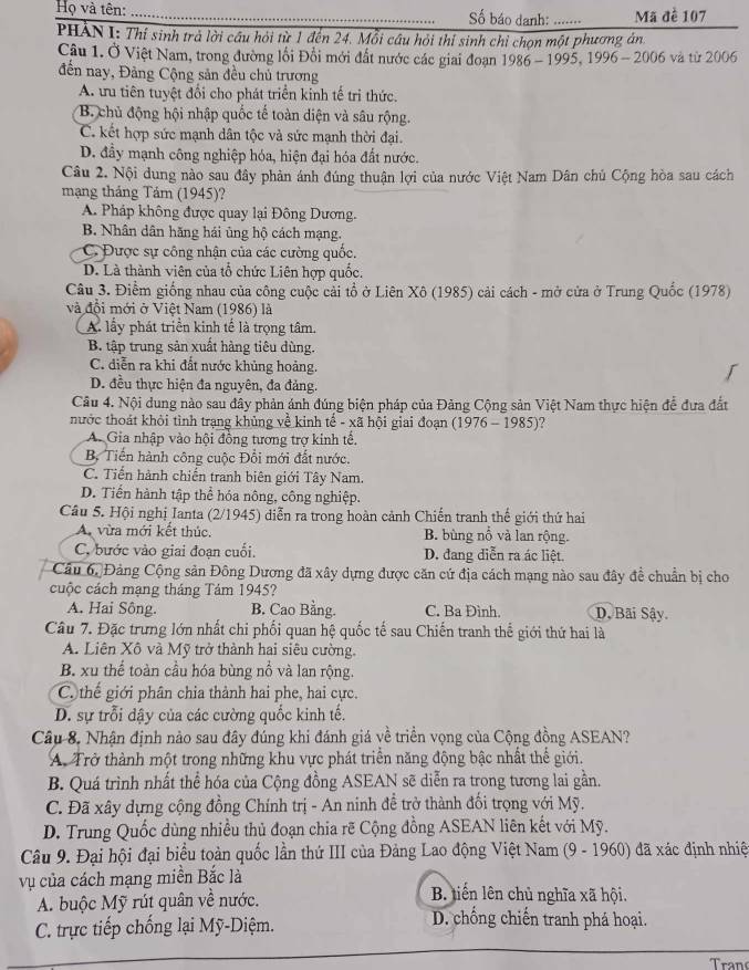 Họ và tên: _Số báo danh: ….. Mã đề 107
PHẢN I: Thí sinh trà lời cầu hỏi từ 1 đến 24. Mỗi câu hỏi thí sinh chỉ chọn một phương án
Câu 1. Ở Việt Nam, trong đường lối Đổi mới đất nước các giai đoạn 1986 - 1995, 1996 - 2006 và từ 2006
đến nay, Đảng Cộng sản đều chủ trương
A. ưu tiên tuyệt đổi cho phát triển kinh tế trị thức.
B. chủ động hội nhập quốc tế toàn diện và sâu rộng.
C. kết hợp sức mạnh dân tộc và sức mạnh thời đại.
D. đầy mạnh công nghiệp hóa, hiện đại hóa đất nước.
Câu 2. Nội dung nào sau đây phản ánh đúng thuận lợi của nước Việt Nam Dân chủ Cộng hòa sau cách
mạng tháng Tảm (1945)?
A. Pháp không được quay lại Đông Dương.
B. Nhân dân hãng hải ủng hộ cách mạng.
C. Được sự công nhận của các cường quốc.
D. Là thành viên của tổ chức Liên hợp quốc.
Câu 3. Điểm giống nhau của công cuộc cải tổ ở Liên Xô (1985) cải cách - mở cửa ở Trung Quốc (1978)
và đội mới ở Việt Nam (1986) là
A lấy phát triển kinh tế là trọng tâm.
B. tập trung sản xuất hàng tiêu dùng.
C. diễn ra khi đất nước khủng hoảng.
D. đều thực hiện đa nguyên, đa đảng.
Câu 4. Nội dung nào sau đây phản ánh đúng biện pháp của Đảng Cộng sản Việt Nam thực hiện để đưa đất
nước thoát khỏi tình trạng khủng về kinh tế - xã hội giai đoạn (1976 - 1985)?
A. Gia nhập vào hội đồng tương trợ kinh tế.
B. Tiến hành công cuộc Đổi mới đất nước.
C. Tiến hành chiến tranh biên giới Tây Nam.
D. Tiến hành tập thể hóa nông, công nghiệp.
Câu 5. Hội nghị Ianta (2/1945) diễn ra trong hoàn cảnh Chiến tranh thế giới thứ hai
A. vừa mới kết thúc. B. bùng nổ và lan rộng.
C. bước vào giai đoạn cuối. D. đang diễn ra ác liệt.
Câu 6, Đảng Cộng sản Đông Dương đã xây dựng được căn cứ địa cách mạng nào sau đây đề chuẩn bị cho
cuộc cách mạng tháng Tảm 1945?
A. Hai Sông. B. Cao Bằng. C. Ba Đình. D. Bãi Sậy
Câu 7. Đặc trưng lớn nhất chỉ phối quan hệ quốc tế sau Chiến tranh thể giới thứ hai là
A. Liên Xô và Mỹ trở thành hai siêu cường.
B. xu thể toàn cầu hóa bùng nổ và lan rộng.
C. thế giới phân chia thành hai phe, hai cực.
D. sự trỗi dậy của các cường quốc kinh tế.
Câu 8, Nhận định nảo sau đây đúng khi đánh giá về triển vọng của Cộng đồng ASEAN?
A. Trở thành một trong những khu vực phát triển năng động bậc nhất thế giới.
B. Quá trình nhất thể hóa của Cộng đồng ASEAN sẽ diễn ra trong tương lai gần.
C. Đã xây dựng cộng đồng Chính trị - An ninh đề trở thành đối trọng với Mỹ.
D. Trung Quốc dùng nhiều thủ đoạn chia rẽ Cộng đồng ASEAN liên kết với Mỹ.
Câu 9. Đại hội đại biểu toàn quốc lần thứ III của Đảng Lao động Việt Nam (9 - 1960) đã xác định nhiệ
vụ của cách mạng miền Bắc là
A. buộc Mỹ rút quân về nước.
B. tiến lên chủ nghĩa xã hội.
C. trực tiếp chống lại Mỹ-Diệm.
D. chống chiến tranh phá hoại.
Tran