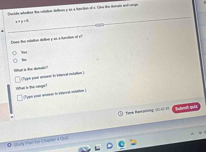 Decide whether the relation defines y as a function of x. Give the domain and range.
x+y<6</tex> 
Does the relation define y as a function of x?
Yes
No
What is the domain?
(Type your answer in interval notation )
What is the range?
(Type your answer in interval notation.)
Time Remaining: 00:42:45 Submit quiz
Study Plan for Chapter 4 Quiz