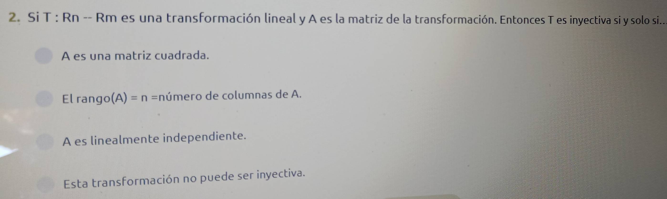 Si T : Rn -- Rm es una transformación lineal y A es la matriz de la transformación. Entonces T es inyectiva si y solo si...
A es una matriz cuadrada.
El rango (A)=n= c número de columnas de A.
A es linealmente independiente.
Esta transformación no puede ser inyectiva.