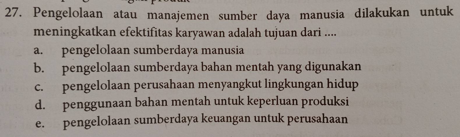 Pengelolaan atau manajemen sumber daya manusia dilakukan untuk
meningkatkan efektifitas karyawan adalah tujuan dari ....
a. pengelolaan sumberdaya manusia
b. pengelolaan sumberdaya bahan mentah yang digunakan
c. pengelolaan perusahaan menyangkut lingkungan hidup
d. penggunaan bahan mentah untuk keperluan produksi
e. pengelolaan sumberdaya keuangan untuk perusahaan