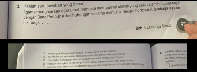 Pilihlah satu jawaban yang benar.
Agama mengajarkan agar umat manusia mempunyai akhlak yang baik dalam hubungannya
dengan Sang Pencipta dan hubungan sesama manusia. Secara horizontal, lembaga agama
berfungsi . . . .
Bab 4 Lembaga Sosial 95
A. menjaga kelangsungan hidup dengan cara berketurunan
B. memberikan pedoman manusia dalam beribadah kepada Tuhan 8. Berilah tanda cen
C. mengatur kehidupan bersama agar manusia mencintai Tuhan Lembaga sosial
D. mengembangkan ketaatan pribadi untuk menerapkan nilai dan norma ini yang merupak
E. memberikan dasar moral dalam menciptakan kehidupan sosial yang harmonis adalah_
general instir