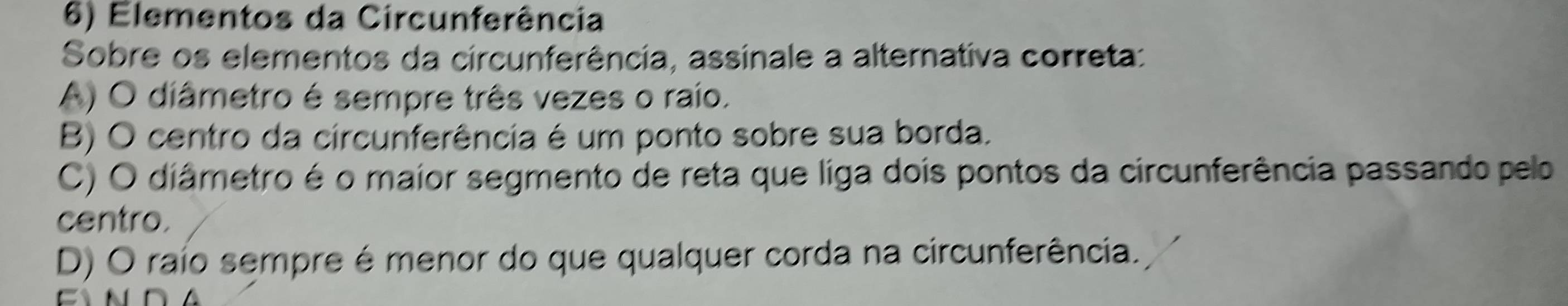 Elementos da Circunferência
Sobre os elementos da circunferência, assinale a alternativa correta:
A) O diâmetro é sempre três vezes o raio.
B) O centro da circunferência é um ponto sobre sua borda.
C) O diâmetro é o maior segmento de reta que liga dois pontos da circunferência passando pelo
centro.
D) O raío sempre é menor do que qualquer corda na circunferência.