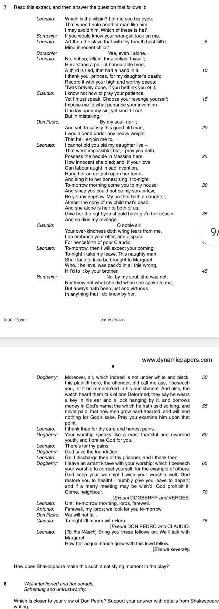 Read this extract, and then answer the question that follows it:
Leonato: Which is the villain? Let me see his eyes
That when I note another man like him
I may avoid him. Which of these is he?
Borachio: If you would know your wronger, look on me
Leonato: 5
Mine innocent child?
Borachio: Yea, even I alone.
Leonato: No, not so, villain; thou beliest thyself;
10
I thank you, princes, for my daughter's death;
Record it with your high and worthy deeds:
'Twas bravely done, if you bethink you of it.
Claudio. I know not how to pray your patience,
Yet I must speak. Choose your revenge yourself;
15
Impose me to what penance your invention
Can lay upon my sin; yet sinn'd I not
But in mistaking.
By my soul, nor I;
And yet, to satisfy this good old man, 20
I would bend under any heavy weight
Leonato: I cannot bid you bid my daughter live -
That were impossible; but, I pray you both,
Possess the people in Messina here
25
How innocent she died; and, if your love
Can labour aught in sad invention,
Hang her an epitaph upon her tomb
And sing it to her bones; sing it to-night.
To-morrow morning come you to my house; 30
And since you could not be my son-in-law,
Be yet my nephew. My brother hath a daughter,
Almost the copy of my child that's dead;
And she alone is heir to both of us.
Give her the right you should have giv'n her cousin, 35
And so dies my revenge.
Claudio: O noble sir!
Your over-kindness doth wring tears from me.
a
I do embrace your offer; and dispose
Leonato: To-morrow, then I will expect your coming;
To-night I take my leave. This naughty man
Shall face to face be brought to Margaret,
Who, I believe, was pack'd in all this wrong,
Hir'd to it by your brother. 45
Borachio: No, by my soul, she was not;
Nor knew not what she did when she spoke to me:
But always hath been just and virtuous
In anything that I do know by her.
© UCLES 2011 2010/12/M/J/11
www.dynamicpapers.com
Dogberry: Moreover, sir, which indeed is not under white and black, 50
you, let it be rememb'red in his punishment. And also, the
a key in his ear and a lock hanging by it, and borrows
money in God's name; the which he hath us'd so long, and 55
never paid, that now men grow hard-hearted, and will lend
nothing for God's sake. Pray you examine him upon that
point
Leonato: I thank thee for thy care and honest pains.
Dogberry: Your worship speaks like a most thankful and reverend 60
youth, and I praise God for you.
Leonato: There's for thy pains.
Dogberry: God save the foundation!
Leonato: Go; I discharge thee of thy prisoner, and I thank thee
Dogberry: I leave an arrant knave with your worship; which I beseech 65
your worship to correct yourself, for the example of others
God keep your worship! I wish your worship well; God
restore you to health! I humbly give you leave to depart;
and if a merry meeting may be wish'd, God prohibit it!
Come, neighbour.
70
[Exeunt DOGBERRY and VERGES.
Leonato: Until to-morrow morning, lords, farewell.
Antonio: Farewell, my lords; we look for you to-morrow.
Don Pedro: We will not fail.
Claudio: To-night I'll mourn with Hero. 75
Exeunt DON PEDRO and CLAUDIO.
Leonato: [To the Watch] Bring you these fellows on. We'll talk with
Margaret
[Exeunt severally.
How does Shakespeare make this such a satisfying moment in the play?
Well-intentioned and honourable.
Scheming and untrustworthy.
Which is closer to your view of Don Pedro? Support your answer with details from Shakespeare