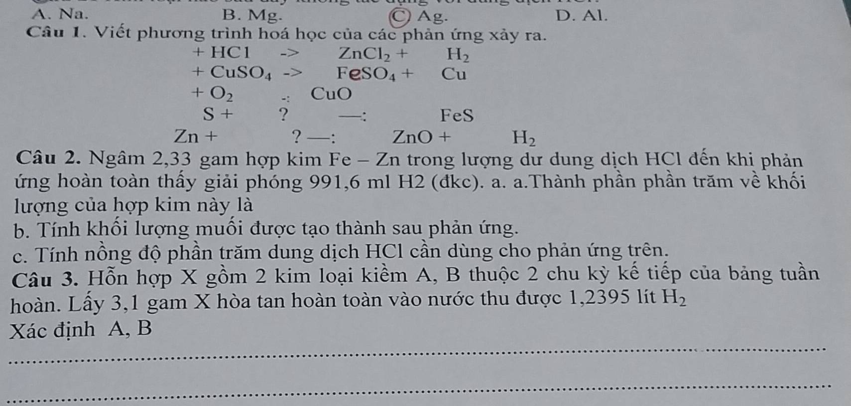 A. Na. B. Mg. ○ Ag. D. Al.
Câu 1. Viết phương trình hoá học của các phản ứng xảy ra.
+HC1to ZnCl_2+H_2
+CuSO_4to FeSO_4+Cu
+O_2. CuO 
S+ ? FeS
Zn+
? —: ZnO+ H_2
Câu 2. Ngâm 2,33 gam hợp kim Fe - Zn trong lượng dư dung dịch HCl đến khi phản
ứng hoàn toàn thấy giải phóng 991,6 ml H2 (đkc). a. a.Thành phần phần trăm về khối
lượng của hợp kim này là
b. Tính khối lượng muối được tạo thành sau phản ứng.
c. Tính nồng độ phần trăm dung dịch HCl cần dùng cho phản ứng trên.
Câu 3. Hỗn hợp X gồm 2 kim loại kiềm A, B thuộc 2 chu kỳ kế tiếp của bảng tuần
hoàn. Lầy 3, 1 gam X hòa tan hoàn toàn vào nước thu được 1,2395 lít H_2
_
Xác định A, B
_