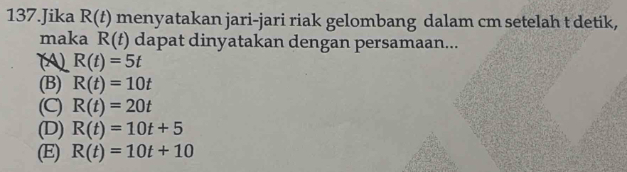 Jika R(t) menyatakan jari-jari riak gelombang dalam cm setelah t detik,
maka R(t) dapat dinyatakan dengan persamaan...
R(t)=5t
(B) R(t)=10t
(C) R(t)=20t
(D) R(t)=10t+5
(E) R(t)=10t+10