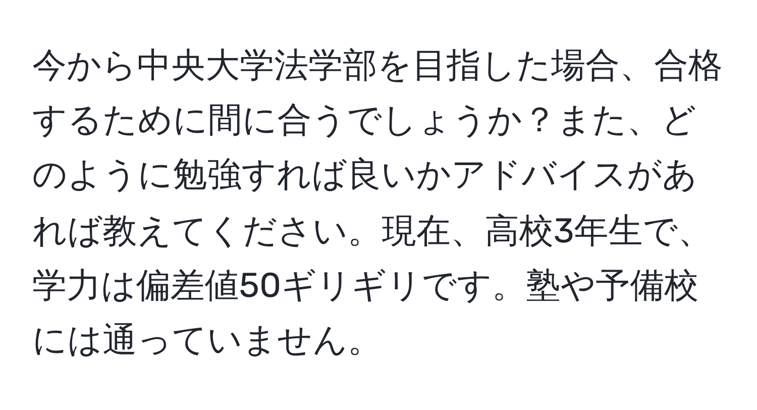 今から中央大学法学部を目指した場合、合格するために間に合うでしょうか？また、どのように勉強すれば良いかアドバイスがあれば教えてください。現在、高校3年生で、学力は偏差値50ギリギリです。塾や予備校には通っていません。