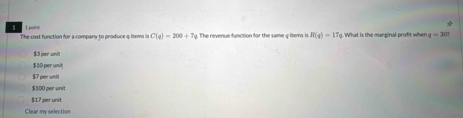 1 1 point R(q)=17q. What is the marginal proft when q=30
The cost function for a company to produce q items is C(q)=200+7q. The revenue function for the same q items is
$3 per unit
$10 per unit
$7 per unit
$100 per unit
$17 per unit
Clear my selection