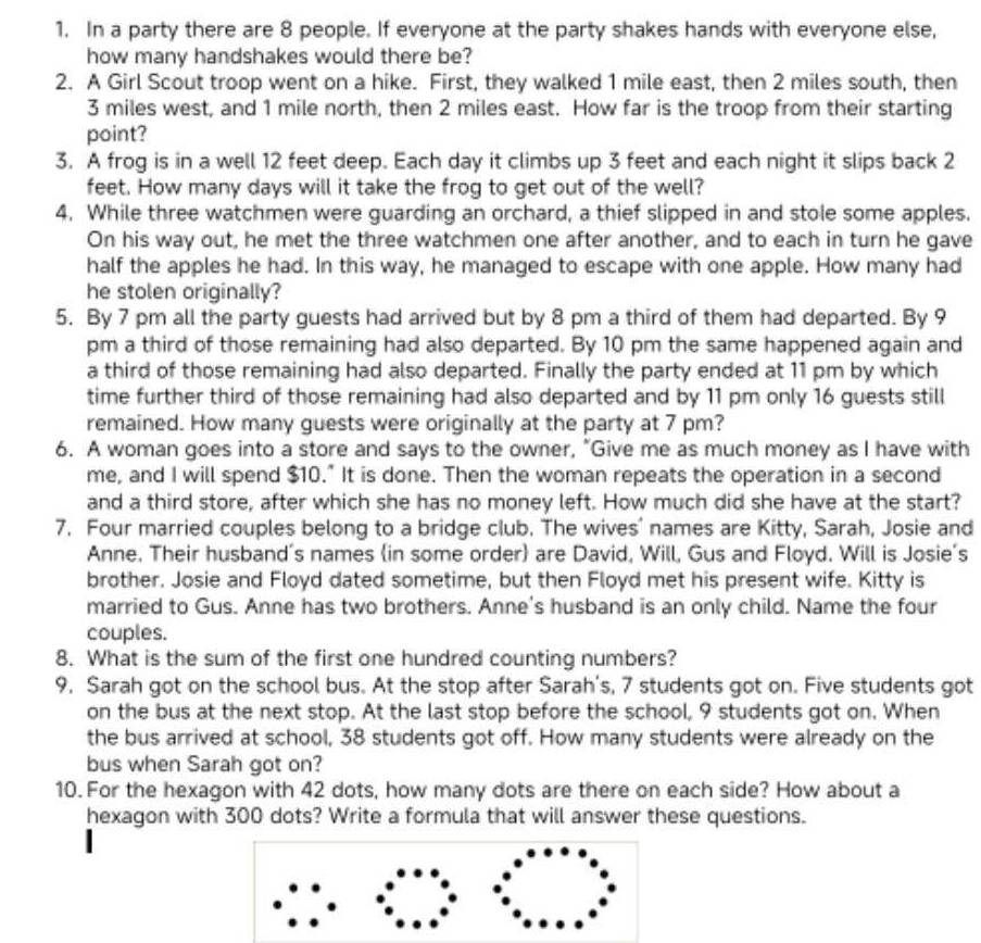 In a party there are 8 people. If everyone at the party shakes hands with everyone else,
how many handshakes would there be?
2. A Girl Scout troop went on a hike. First, they walked 1 mile east, then 2 miles south, then
3 miles west, and 1 mile north, then 2 miles east. How far is the troop from their starting
point?
3. A frog is in a well 12 feet deep. Each day it climbs up 3 feet and each night it slips back 2
feet. How many days will it take the frog to get out of the well?
4. While three watchmen were guarding an orchard, a thief slipped in and stole some apples.
On his way out, he met the three watchmen one after another, and to each in turn he gave
half the apples he had. In this way, he managed to escape with one apple. How many had
he stolen originally?
5. By 7 pm all the party guests had arrived but by 8 pm a third of them had departed. By 9
pm a third of those remaining had also departed. By 10 pm the same happened again and
a third of those remaining had also departed. Finally the party ended at 11 pm by which
time further third of those remaining had also departed and by 11 pm only 16 guests still
remained. How many guests were originally at the party at 7 pm?
6. A woman goes into a store and says to the owner, "Give me as much money as I have with
me, and I will spend $10." It is done. Then the woman repeats the operation in a second
and a third store, after which she has no money left. How much did she have at the start?
7. Four married couples belong to a bridge club. The wives' names are Kitty, Sarah, Josie and
Anne. Their husband's names (in some order) are David, Will, Gus and Floyd. Will is Josie's
brother. Josie and Floyd dated sometime, but then Floyd met his present wife. Kitty is
married to Gus. Anne has two brothers. Anne's husband is an only child. Name the four
couples.
8. What is the sum of the first one hundred counting numbers?
9. Sarah got on the school bus. At the stop after Sarah's, 7 students got on. Five students got
on the bus at the next stop. At the last stop before the school, 9 students got on. When
the bus arrived at school, 38 students got off. How many students were already on the
bus when Sarah got on?
10. For the hexagon with 42 dots, how many dots are there on each side? How about a
hexagon with 300 dots? Write a formula that will answer these questions.