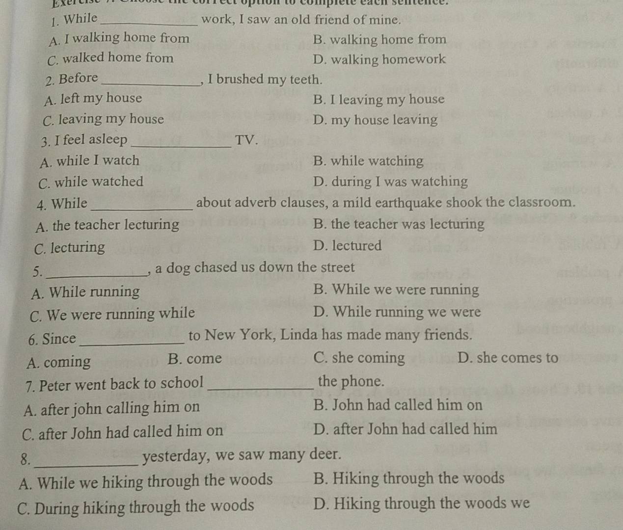 Exercl eer option to comprete eaen sentence.
1. While_ work, I saw an old friend of mine.
A. I walking home from B. walking home from
C. walked home from D. walking homework
2. Before _, I brushed my teeth.
A. left my house B. I leaving my house
C. leaving my house D. my house leaving
3. I feel asleep _TV.
A. while I watch B. while watching
C. while watched D. during I was watching
4. While_ about adverb clauses, a mild earthquake shook the classroom.
A. the teacher lecturing B. the teacher was lecturing
C. lecturing D. lectured
5._ , a dog chased us down the street
A. While running
B. While we were running
C. We were running while D. While running we were
6. Since _to New York, Linda has made many friends.
A. coming B. come C. she coming D. she comes to
7. Peter went back to school _the phone.
A. after john calling him on
B. John had called him on
C. after John had called him on D. after John had called him
8. _yesterday, we saw many deer.
A. While we hiking through the woods B. Hiking through the woods
C. During hiking through the woods D. Hiking through the woods we