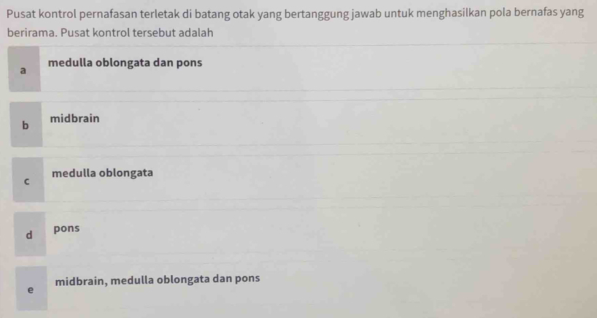 Pusat kontrol pernafasan terletak di batang otak yang bertanggung jawab untuk menghasilkan pola bernafas yang
berirama. Pusat kontrol tersebut adalah
a medulla oblongata dan pons
b midbrain
medulla oblongata
C
d pons
midbrain, medulla oblongata dan pons
e