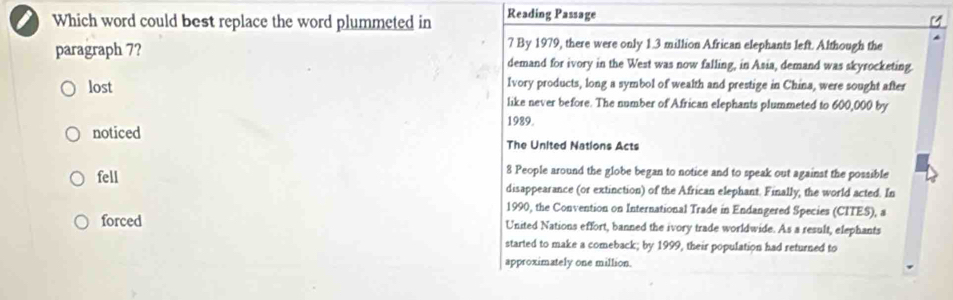 Which word could best replace the word plummeted in Reading Passage
7 By 1979, there were only 1.3 million African elephants left. Although the
paragraph 7? demand for ivory in the West was now falling, in Asia, demand was skyrocketing.
Ivory products, long a symbol of wealth and prestige in China, were sought after
lost like never before. The number of African elephants plummeted to 600,000 by
1989.
noticed The United Nations Acts
8 People around the globe began to notice and to speak out against the possible
fell disappearance (or extinction) of the African elephant. Finally, the world acted. In
1990, the Convention on International Trade in Endangered Species (CITES), a
forced United Nations effort, banned the ivory trade worldwide. As a result, elephants
started to make a comeback; by 1999, their population had returned to
approximately one million.