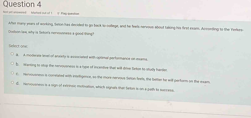 Not yet answered Marked out of 1 Flag question
After many years of working, Seton has decided to go back to college, and he feels nervous about taking his first exam. According to the Yerkes-
Dodson law, why is Seton's nervousness a good thing?
Select one:
a. A moderate level of anxiety is associated with optimal performance on exams.
b. Wanting to stop the nervousness is a type of incentive that will drive Seton to study harder.
C. Nervousness is correlated with intelligence, so the more nervous Seton feels, the better he will perform on the exam.
d. Nervousness is a sign of extrinsic motivation, which signals that Seton is on a path to success.